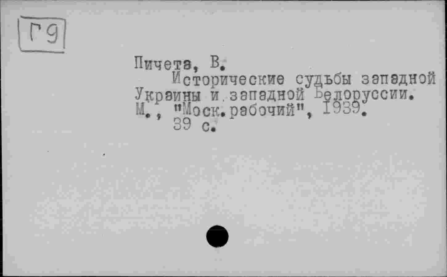 ﻿Г-9
Пичетз, В.
Исторические судьбы западной Украины й.западной Белоруссии. М,, “Моск.рабочий”, 1939.
39 с.